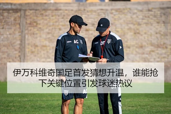 伊万科维奇国足首发猜想升温，谁能抢下关键位置引发球迷热议